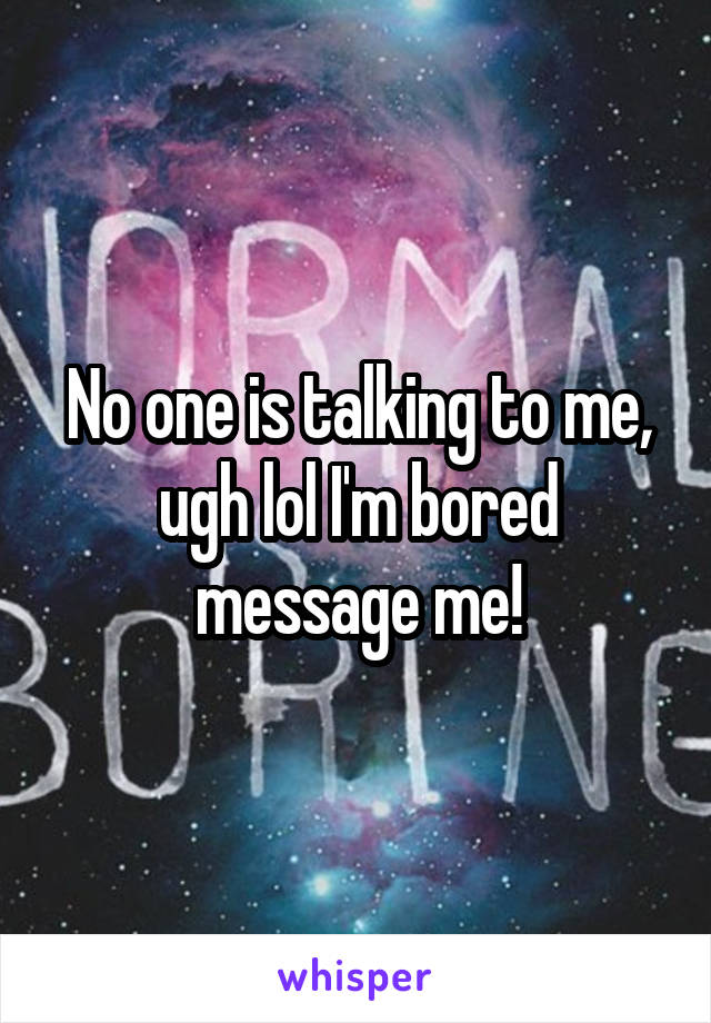 No one is talking to me, ugh lol I'm bored message me!