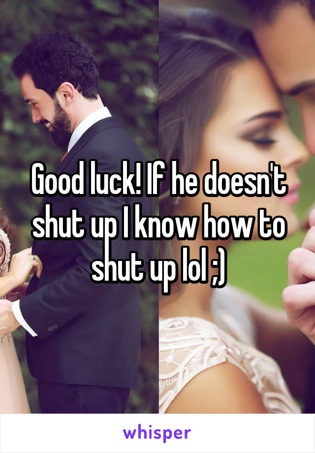 Good luck! If he doesn't shut up I know how to shut up lol ;)