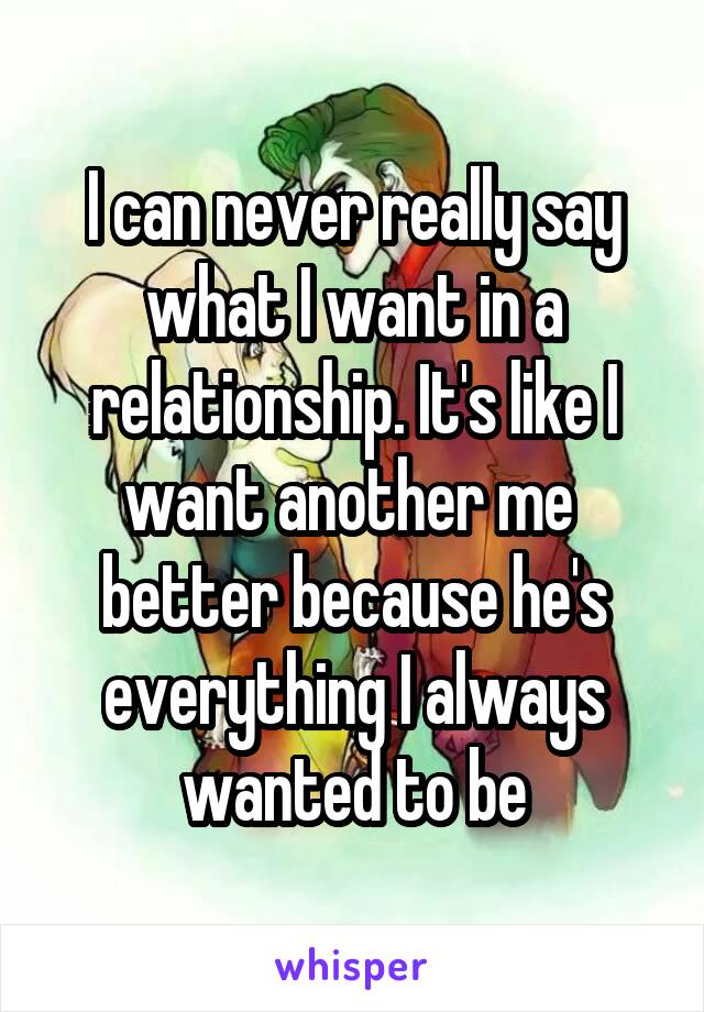 I can never really say what I want in a relationship. It's like I want another me  better because he's everything I always wanted to be