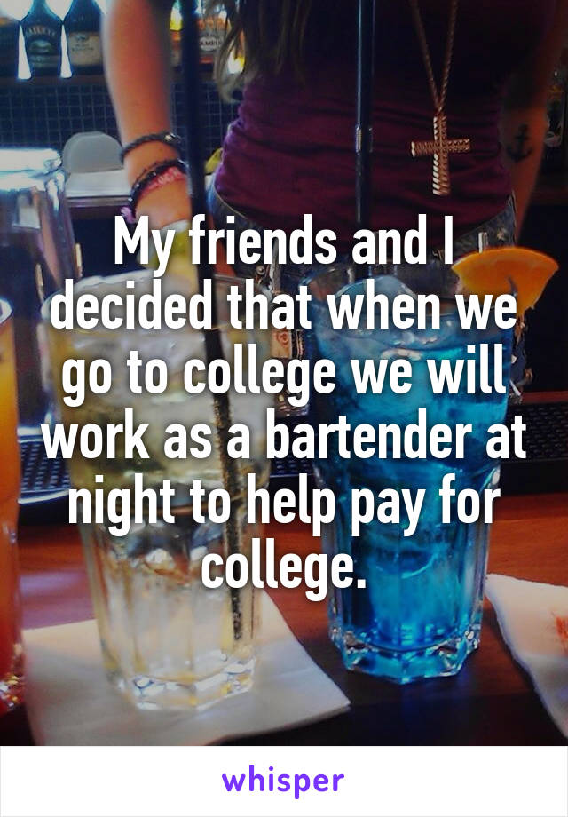 My friends and I decided that when we go to college we will work as a bartender at night to help pay for college.