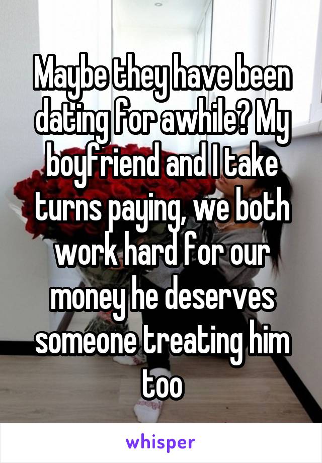 Maybe they have been dating for awhile? My boyfriend and I take turns paying, we both work hard for our money he deserves someone treating him too