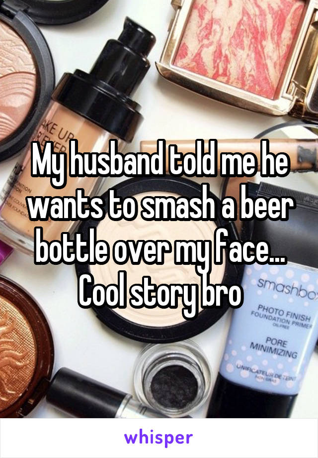 My husband told me he wants to smash a beer bottle over my face...
Cool story bro