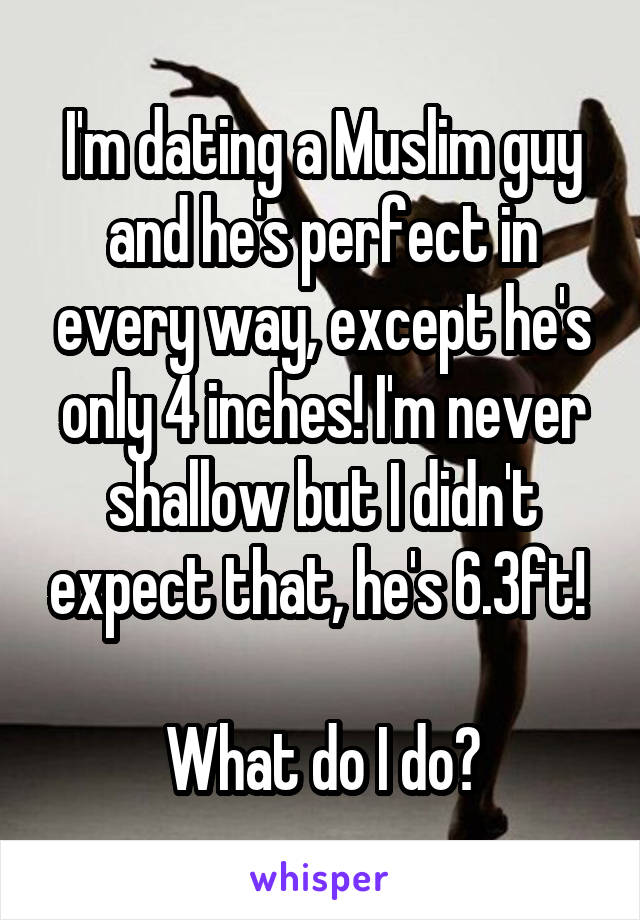 I'm dating a Muslim guy and he's perfect in every way, except he's only 4 inches! I'm never shallow but I didn't expect that, he's 6.3ft! 

What do I do?