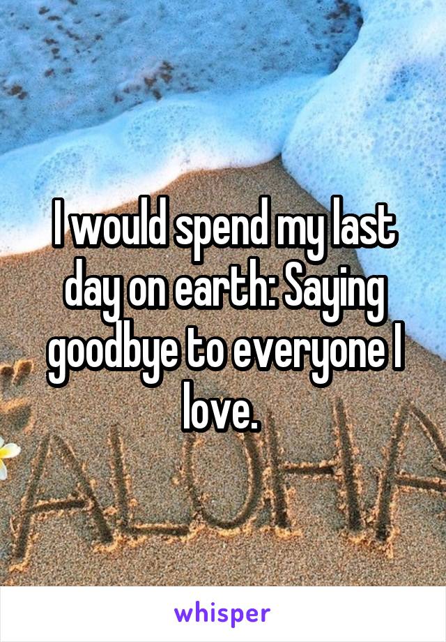 I would spend my last day on earth: Saying goodbye to everyone I love. 