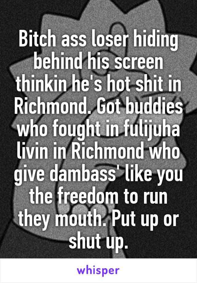 Bitch ass loser hiding behind his screen thinkin he's hot shit in Richmond. Got buddies who fought in fulijuha livin in Richmond who give dambass' like you the freedom to run they mouth. Put up or shut up.