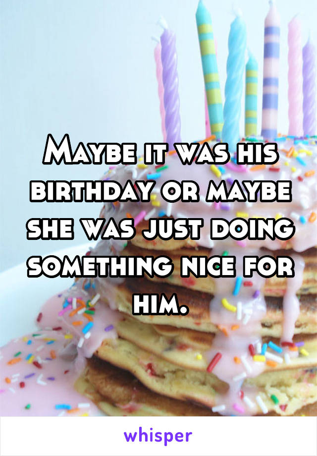 Maybe it was his birthday or maybe she was just doing something nice for him.