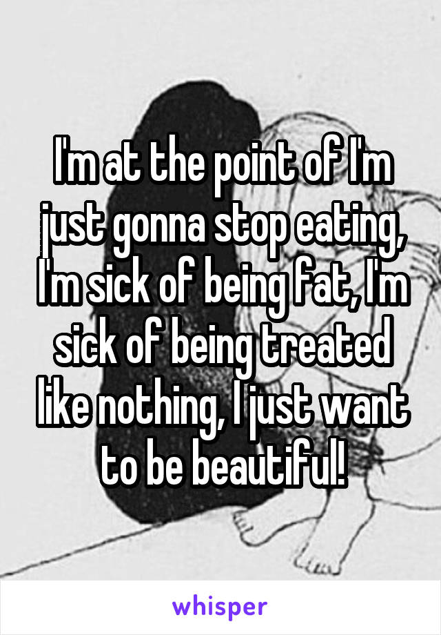 I'm at the point of I'm just gonna stop eating, I'm sick of being fat, I'm sick of being treated like nothing, I just want to be beautiful!