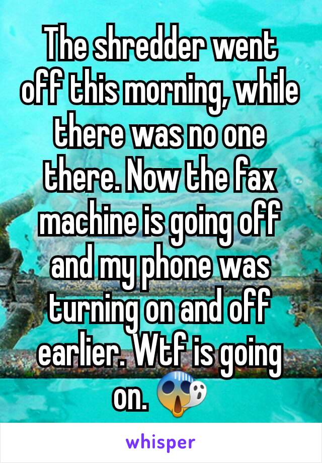 The shredder went off this morning, while there was no one there. Now the fax machine is going off and my phone was turning on and off earlier. Wtf is going on. 😱