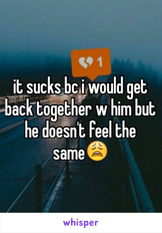 it sucks bc i would get back together w him but he doesn't feel the same😩