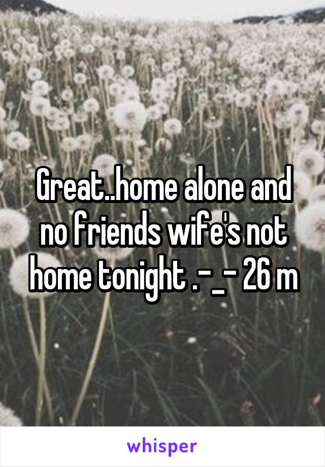 Great..home alone and no friends wife's not home tonight .-_- 26 m