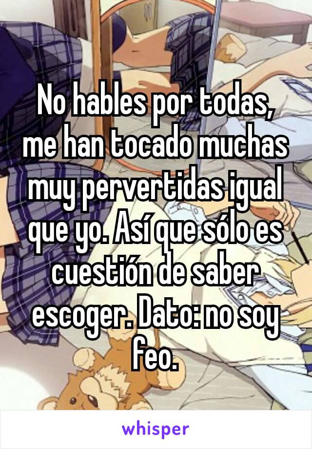 No hables por todas, me han tocado muchas muy pervertidas igual que yo. Así que sólo es cuestión de saber escoger. Dato: no soy feo.