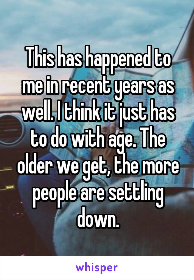 This has happened to me in recent years as well. I think it just has to do with age. The older we get, the more people are settling down.