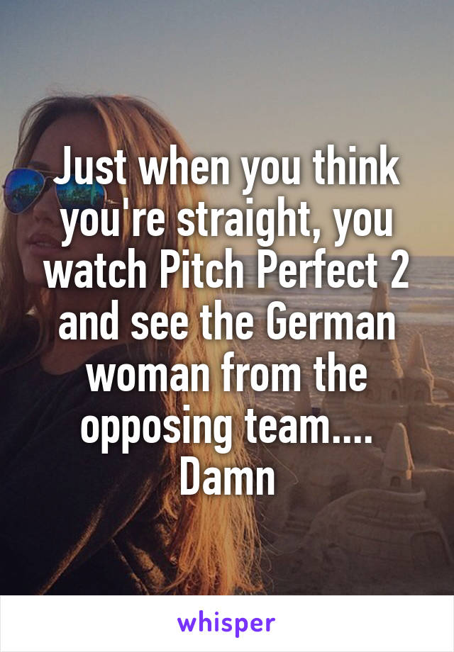 Just when you think you're straight, you watch Pitch Perfect 2 and see the German woman from the opposing team.... Damn