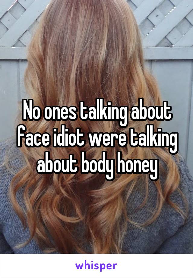 No ones talking about face idiot were talking about body honey