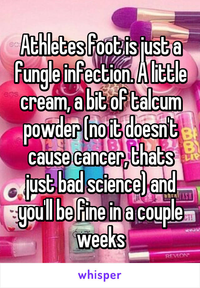 Athletes foot is just a fungle infection. A little cream, a bit of talcum powder (no it doesn't cause cancer, thats just bad science) and you'll be fine in a couple weeks