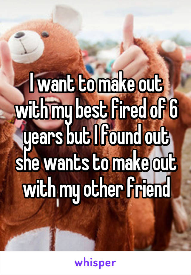 I want to make out with my best fired of 6 years but I found out she wants to make out with my other friend