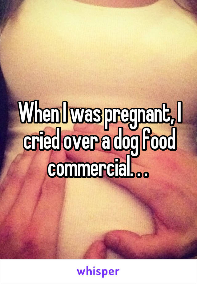 When I was pregnant, I cried over a dog food commercial. . . 