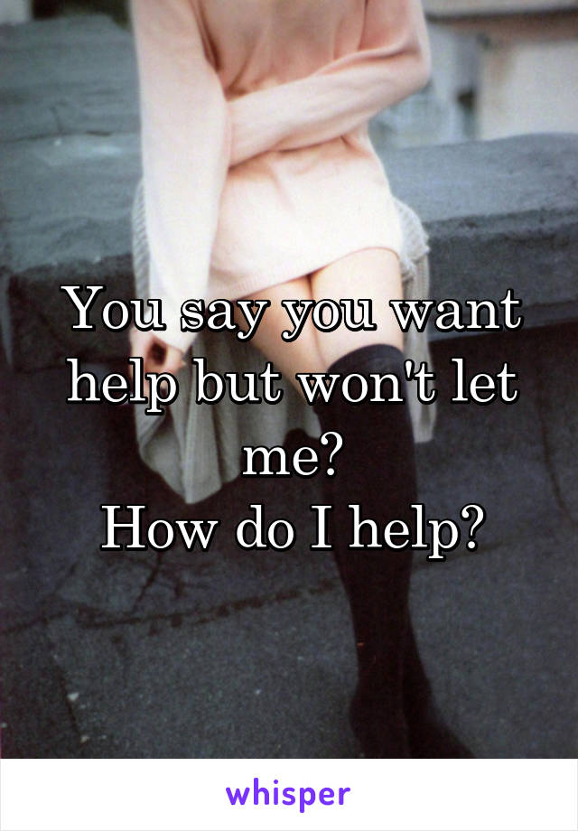 You say you want help but won't let me?
How do I help?