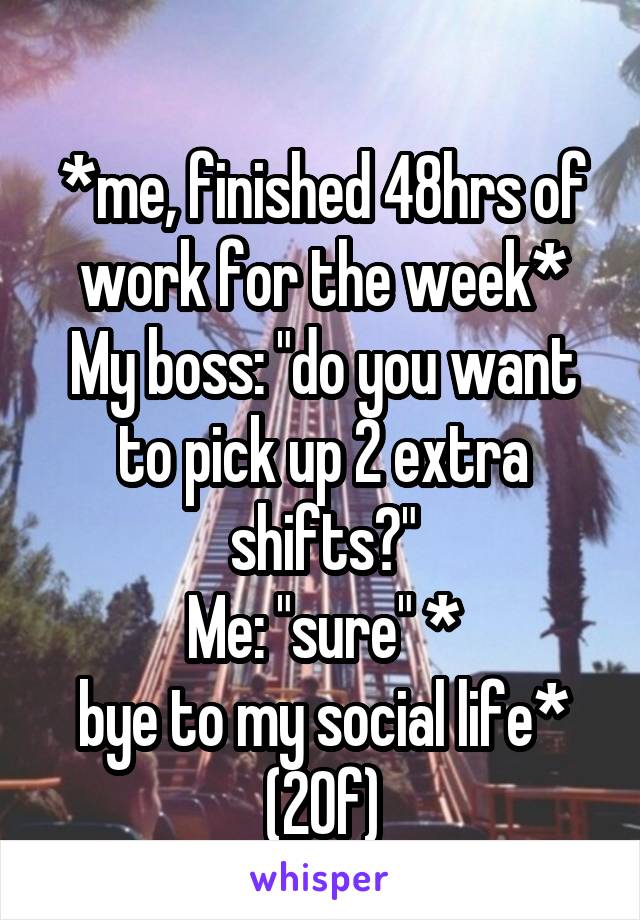 
*me, finished 48hrs of work for the week*
My boss: "do you want to pick up 2 extra shifts?"
Me: "sure" *
bye to my social life* (20f)