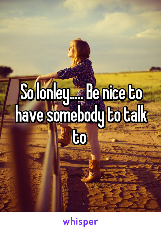 So lonley..... Be nice to have somebody to talk to 