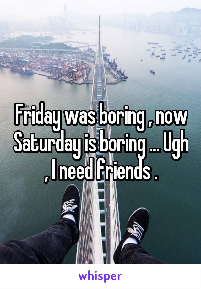 Friday was boring , now Saturday is boring ... Ugh , I need friends .