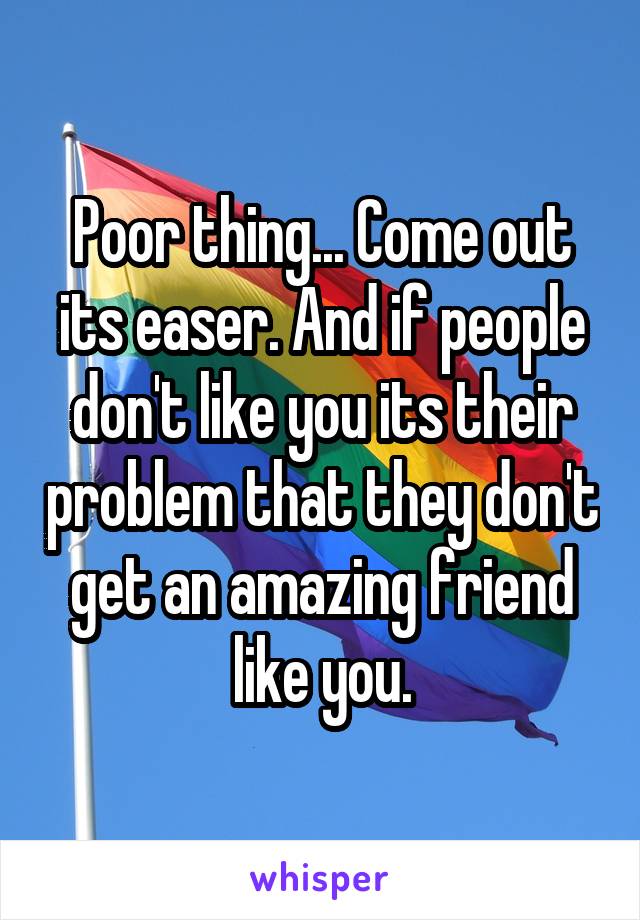 Poor thing... Come out its easer. And if people don't like you its their problem that they don't get an amazing friend like you.