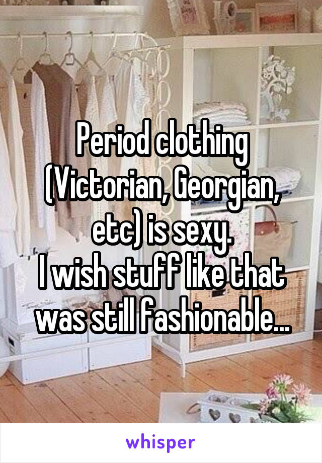 Period clothing (Victorian, Georgian, etc) is sexy.
I wish stuff like that was still fashionable...