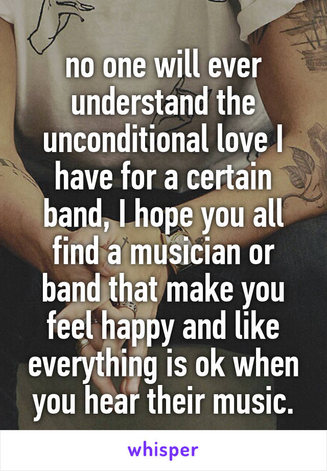 no one will ever understand the unconditional love I have for a certain band, I hope you all find a musician or band that make you feel happy and like everything is ok when you hear their music.