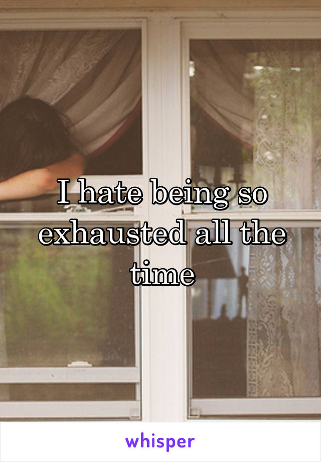 I hate being so exhausted all the time