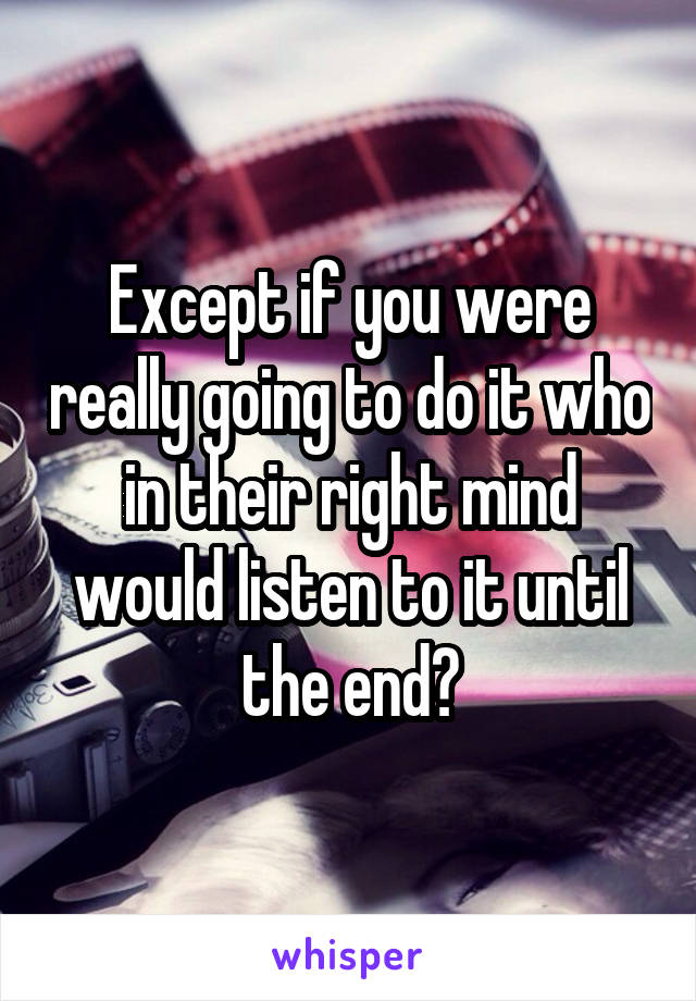 Except if you were really going to do it who in their right mind would listen to it until the end?