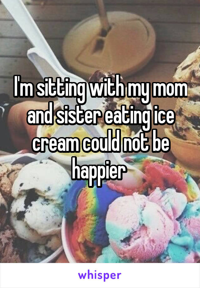 I'm sitting with my mom and sister eating ice cream could not be happier 
