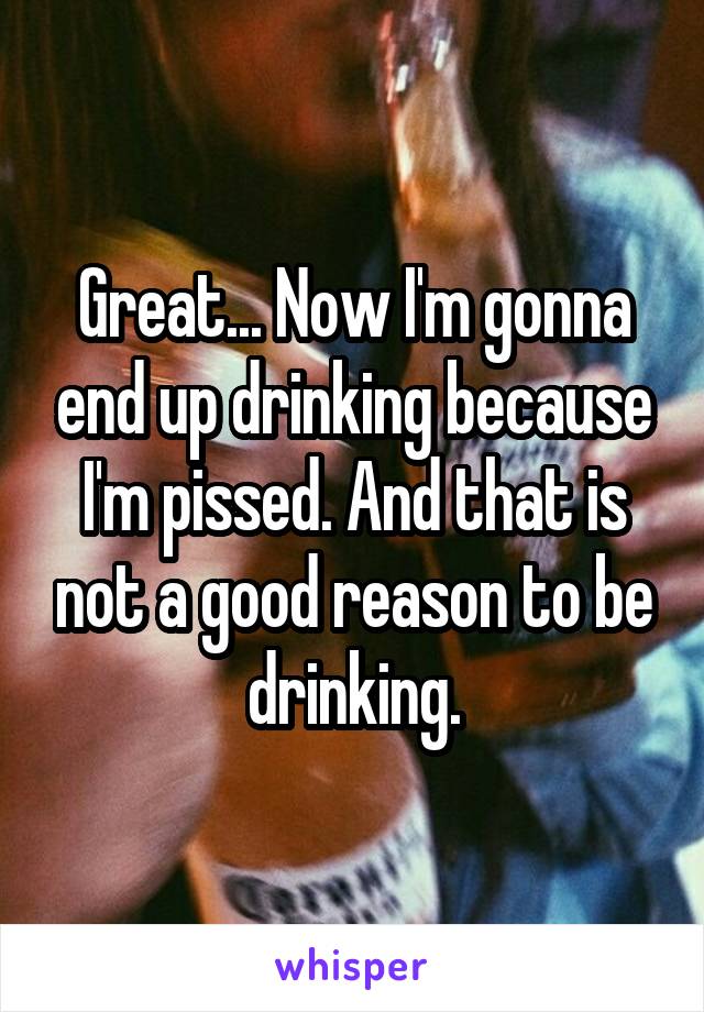 Great... Now I'm gonna end up drinking because I'm pissed. And that is not a good reason to be drinking.