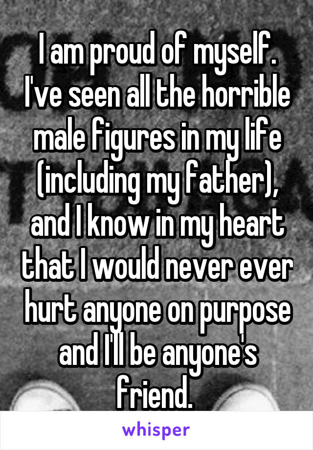 I am proud of myself. I've seen all the horrible male figures in my life (including my father), and I know in my heart that I would never ever hurt anyone on purpose and I'll be anyone's friend. 