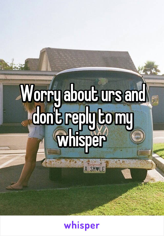 Worry about urs and don't reply to my whisper 