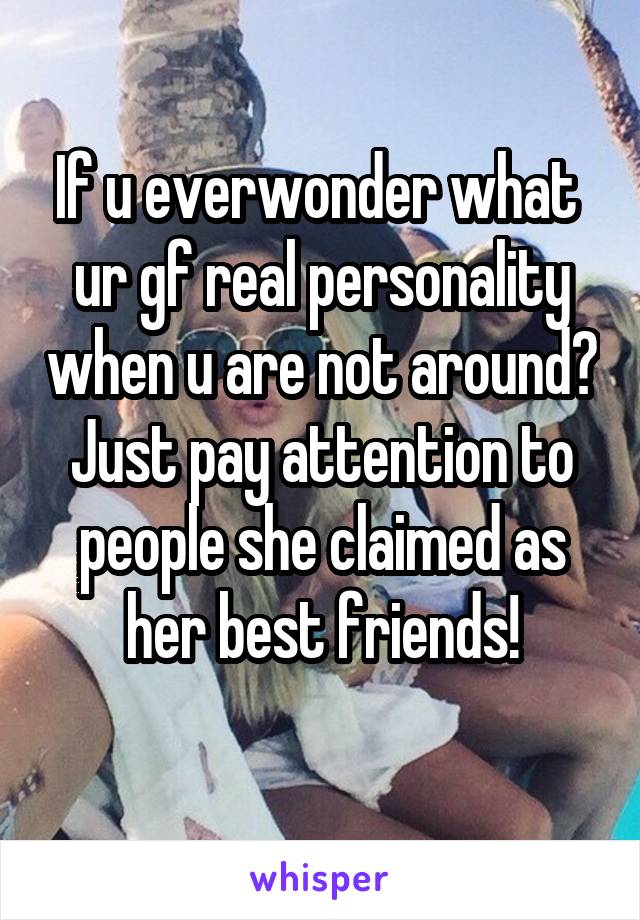 If u everwonder what  ur gf real personality when u are not around?
Just pay attention to people she claimed as her best friends!
