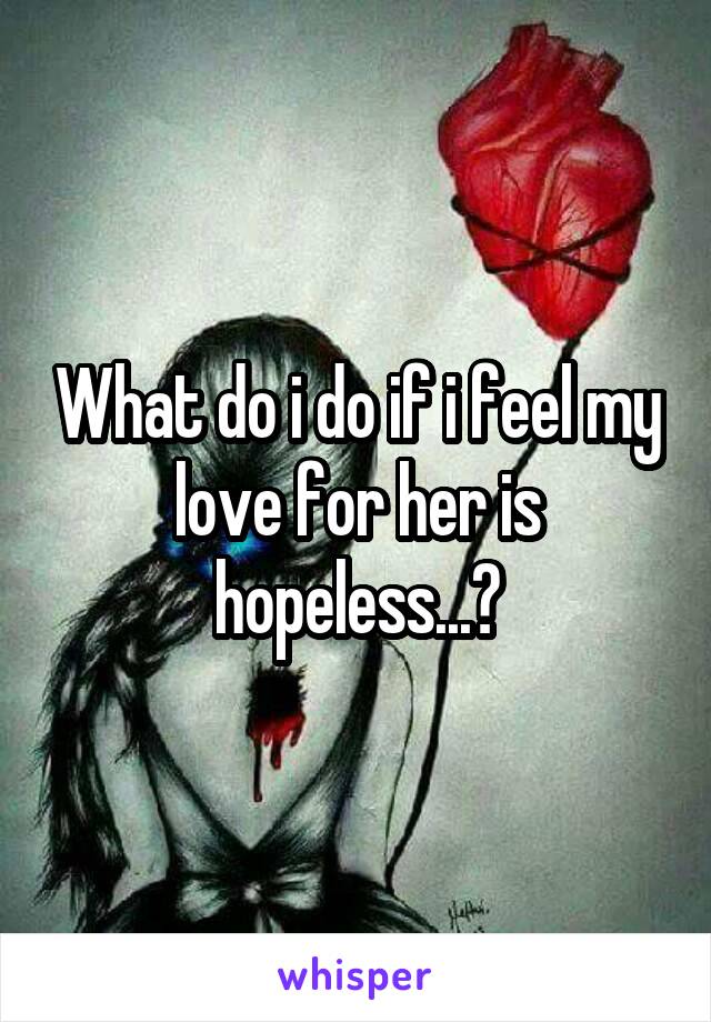 What do i do if i feel my love for her is hopeless...?