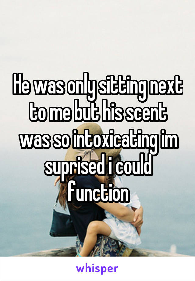 He was only sitting next to me but his scent was so intoxicating im suprised i could function