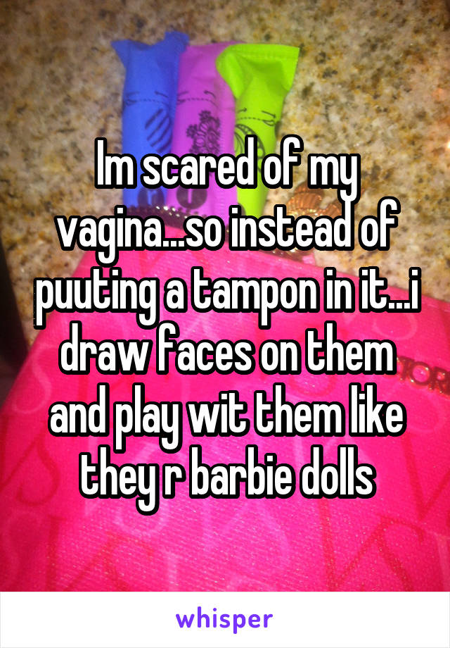 Im scared of my vagina...so instead of puuting a tampon in it...i draw faces on them and play wit them like they r barbie dolls