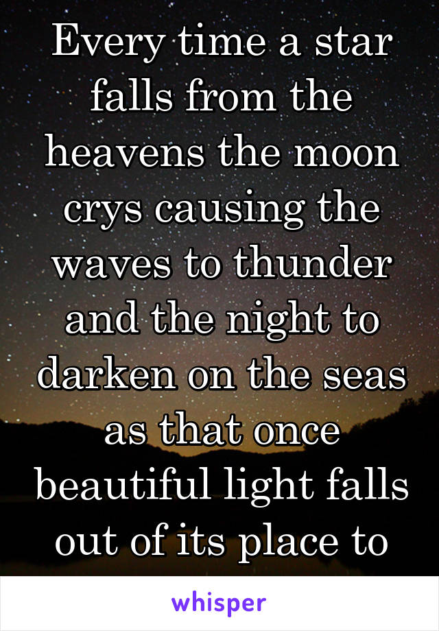 Every time a star falls from the heavens the moon crys causing the waves to thunder and the night to darken on the seas as that once beautiful light falls out of its place to our world...