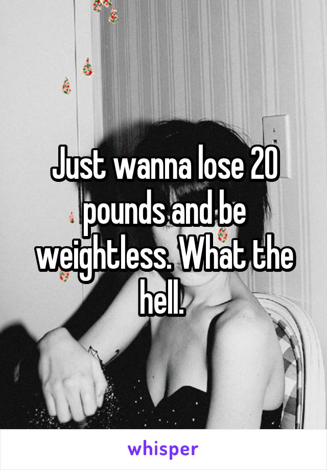 Just wanna lose 20 pounds and be weightless. What the hell. 