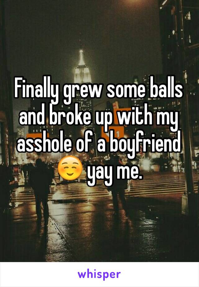 Finally grew some balls and broke up with my asshole of a boyfriend ☺️ yay me. 