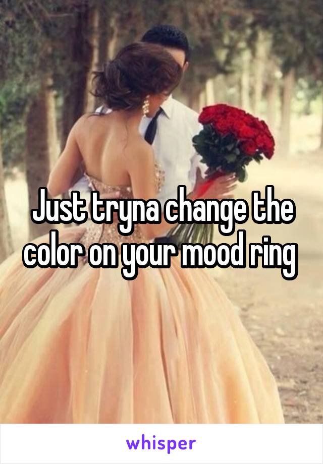 Just tryna change the color on your mood ring 