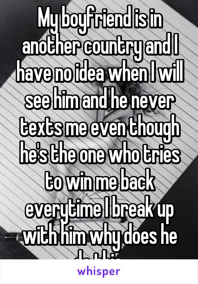 My boyfriend is in another country and I have no idea when I will see him and he never texts me even though he's the one who tries to win me back everytime I break up with him why does he do this 