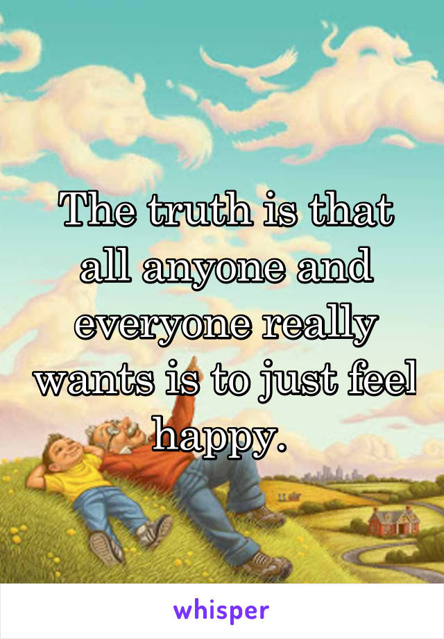 The truth is that all anyone and everyone really wants is to just feel happy. 