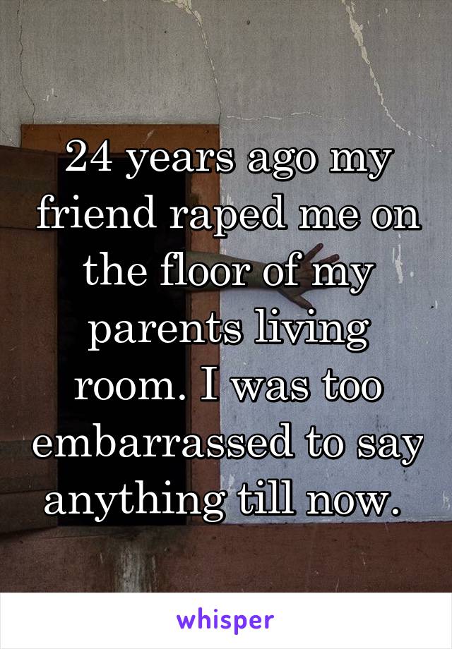 24 years ago my friend raped me on the floor of my parents living room. I was too embarrassed to say anything till now. 