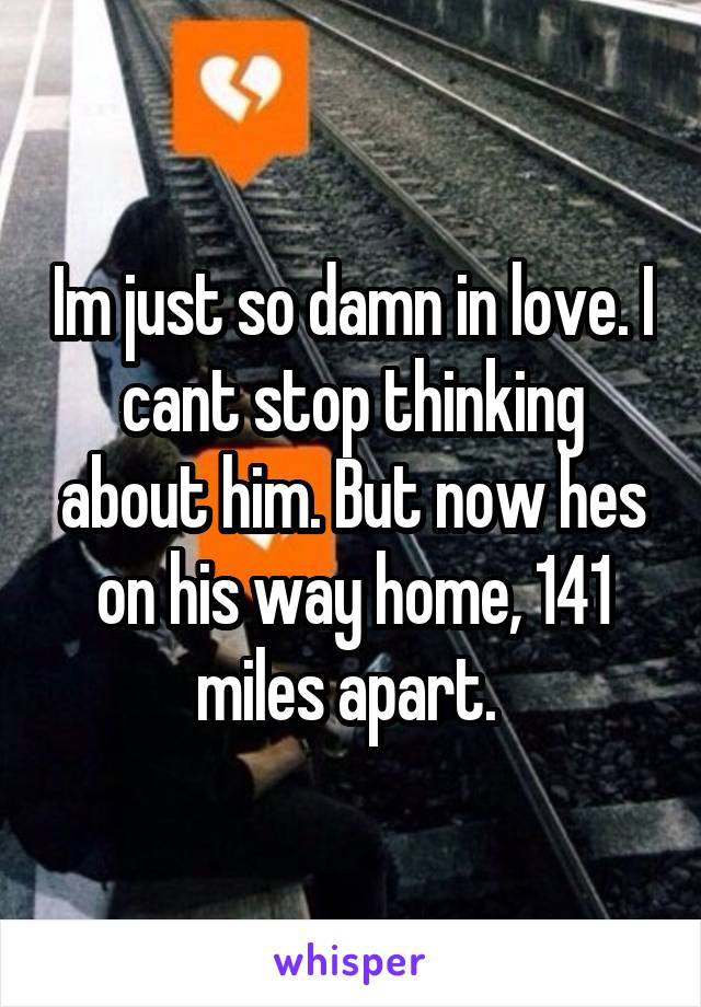 Im just so damn in love. I cant stop thinking about him. But now hes on his way home, 141 miles apart. 