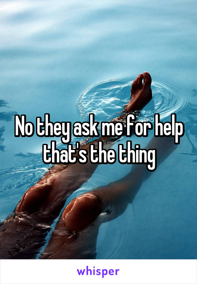 No they ask me for help that's the thing