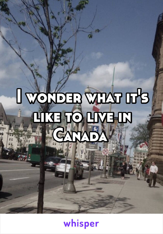 I wonder what it's like to live in Canada 