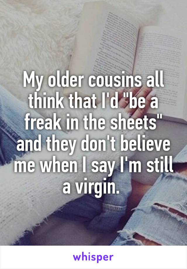 My older cousins all think that I'd "be a freak in the sheets" and they don't believe me when I say I'm still a virgin. 