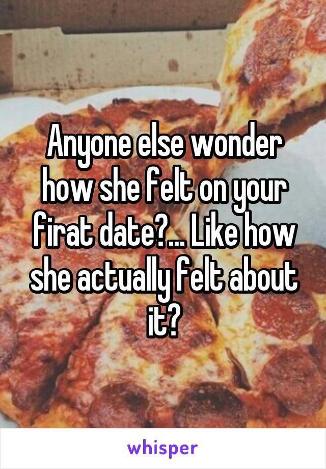 Anyone else wonder how she felt on your firat date?... Like how she actually felt about it?